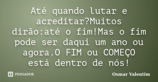 Até quando lutar e acreditar?Muitos dirão:até o fim!Mas o fim pode ser daqui um ano ou agora.O FIM ou COMEÇO está dentro de nós!... Frase de Osmar Valentim.