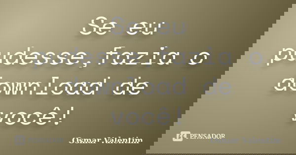 Se eu pudesse,fazia o download de você!... Frase de Osmar Valentim.