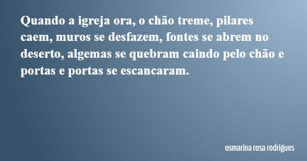 Quando a igreja ora, o chão treme, pilares caem, muros se desfazem, fontes se abrem no deserto, algemas se quebram caindo pelo chão e portas e portas se escanca... Frase de osmarina rosa rodrigues.