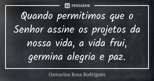 Quando permitimos que o Senhor assine os projetos da nossa vida, a vida frui, germina alegria e paz.... Frase de Osmarina Rosa Rodrigues..