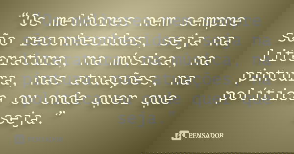 “Os melhores nem sempre são reconhecidos, seja na literatura, na música, na pintura, nas atuações, na política ou onde quer que seja.”
