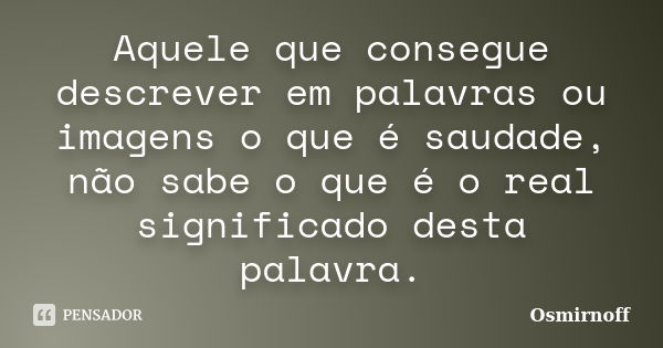 Aquele que consegue descrever em palavras ou imagens o que é saudade, não sabe o que é o real significado desta palavra.... Frase de Osmirnoff.