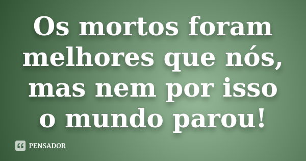 Os mortos foram melhores que nós, mas nem por isso o mundo parou!... Frase de Anónimo.