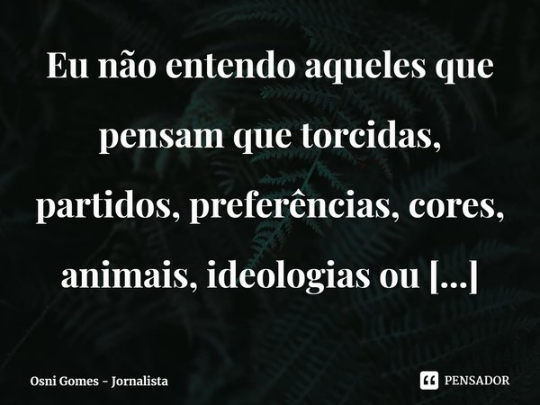 ⁠Eu não entendo aqueles que pensam que torcidas, partidos, preferências, cores, animais, ideologias ou religiões são mais importantes que pessoas.... Frase de Osni Gomes - Jornalista.