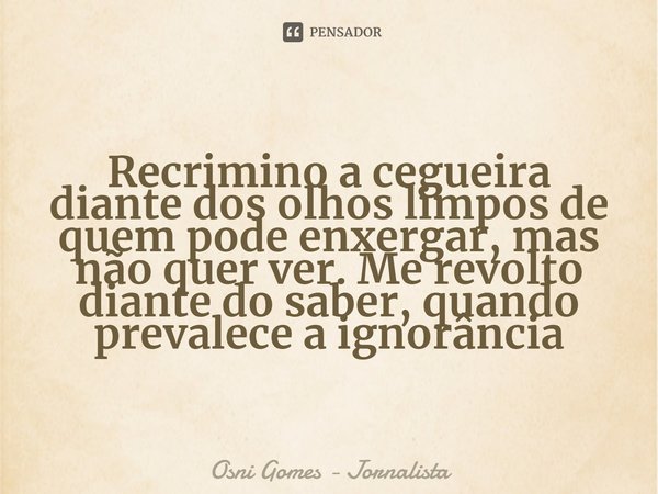 ⁠Recrimino a cegueira diante dos olhos limpos de quem pode enxergar, mas não quer ver. Me revolto diante do saber, quando prevalece a ignorância... Frase de Osni Gomes - Jornalista.