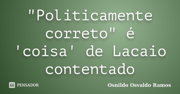 "Politicamente correto" é 'coisa' de Lacaio contentado... Frase de Osnildo Osvaldo Ramos.