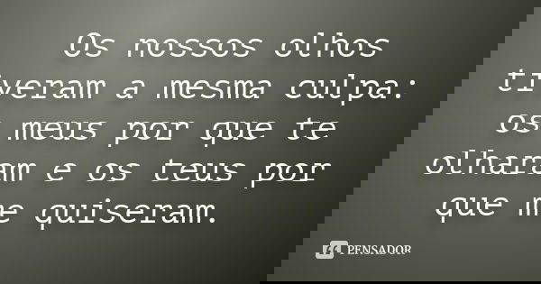 Os nossos olhos tiveram a mesma culpa: os meus por que te olharam e os teus por que me quiseram.
