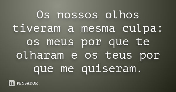 Os nossos olhos tiveram a mesma culpa: os meus por que te olharam e os teus por que me quiseram.