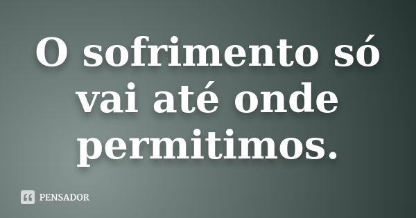 O sofrimento só vai até onde permitimos.