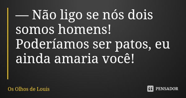 — Não ligo se nós dois somos homens! Poderíamos ser patos, eu ainda amaria você!... Frase de Os Olhos de Louis.