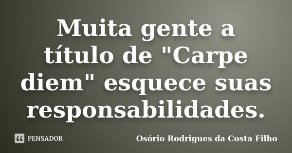 Muita gente a título de "Carpe diem" esquece suas responsabilidades.... Frase de Osório Rodrigues da Costa Filho.