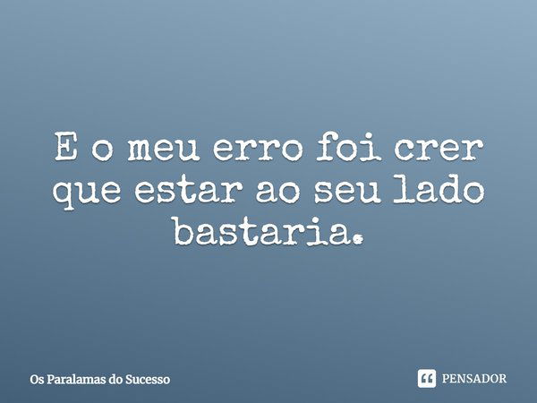 E o meu erro foi crer que estar ao seu lado bastaria.... Frase de Os Paralamas do Sucesso.