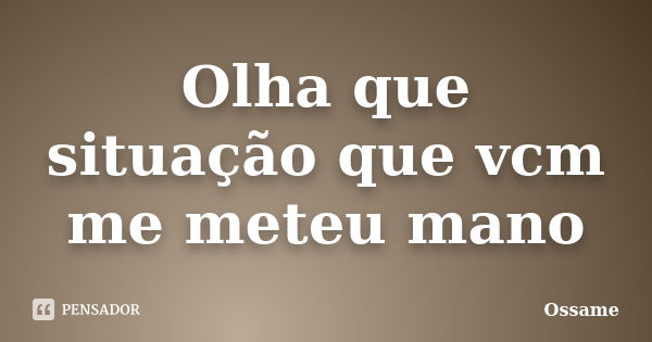 Olha que situação que vcm me meteu mano... Frase de Ossame.