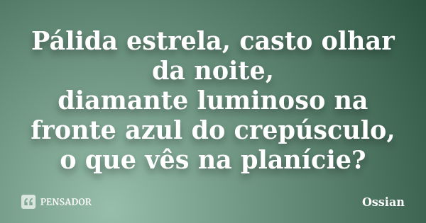 Pálida estrela, casto olhar da noite, diamante luminoso na fronte azul do crepúsculo, o que vês na planície?... Frase de Ossian.