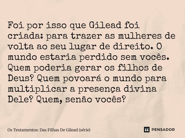 ⁠Foi por isso que Gilead foi criada: para trazer as mulheres de volta ao seu lugar de direito. O mundo estaria perdido sem vocês. Quem poderia gerar os filhos d... Frase de Os Testamentos: Das Filhas De Gilead (série).