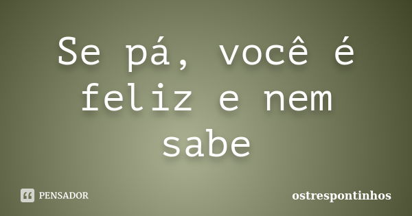 Se pá, você é feliz e nem sabe... Frase de ostrespontinhos.