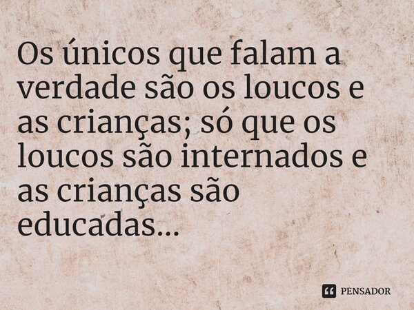 Os únicos que falam a verdade são os loucos e as crianças; só que os loucos são internados e as crianças são educadas...