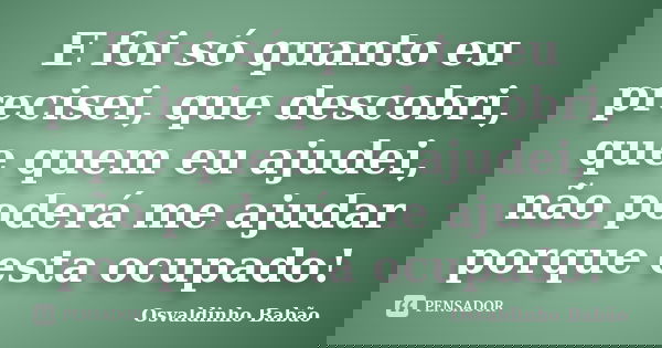 E foi só quanto eu precisei, que descobri, que quem eu ajudei, não poderá me ajudar porque esta ocupado!... Frase de osvaldinho babão.