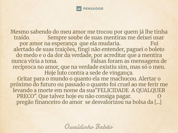 Mesmo sabendo do meu amor me trocou por quem já lhe tinha traído. Sempre soube de suas mentiras me deixei usar por amor na esperança que ela mudaria. Fui alert... Frase de Osvaldinho Babão.