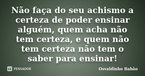 Não faça do seu achismo a certeza de poder ensinar alguém, quem acha não tem certeza, e quem não tem certeza não tem o saber para ensinar!... Frase de Osvaldinho Babão.