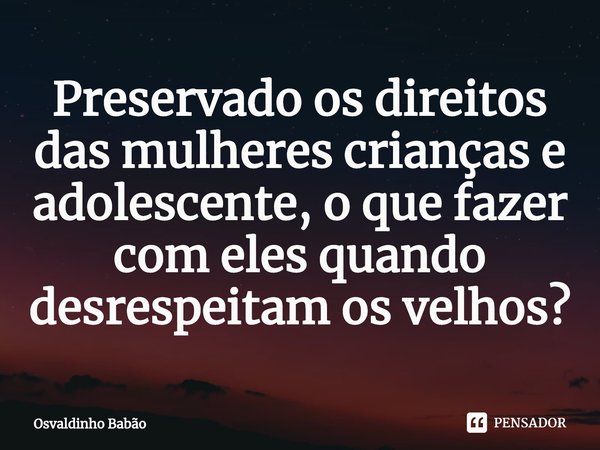 ⁠Preservado os direitos das mulheres crianças e adolescente, o que fazer com eles quando desrespeitam os velhos?... Frase de Osvaldinho Babão.