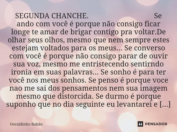 SEGUNDA CHANCHE. Se ando com você é porque não consigo ficar longe te amar de brigar contigo pra voltar.De olhar seus olhos, mesmo que nem sempre estes estejam... Frase de Osvaldinho Babão.