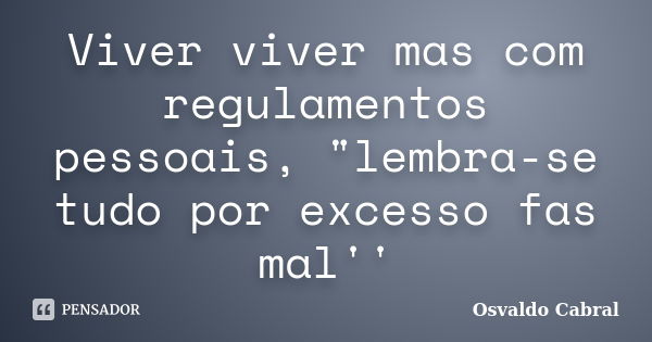 Viver viver mas com regulamentos pessoais, "lembra-se tudo por excesso fas mal''... Frase de Osvaldo Cabral.