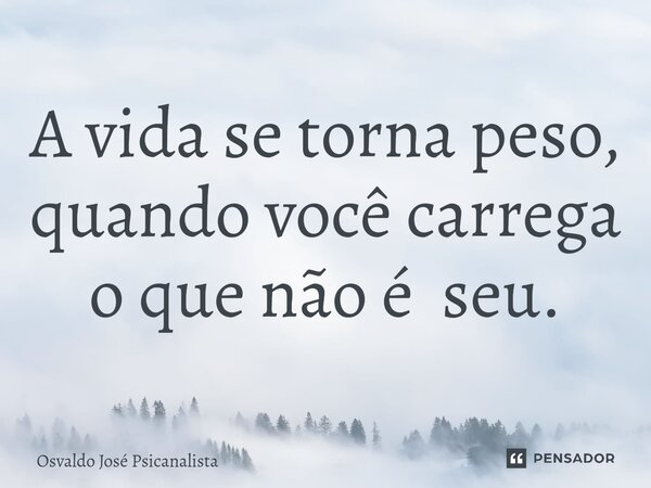 ⁠A vida se torna peso, quando você carrega o que não é seu.... Frase de Osvaldo José Psicanalista.