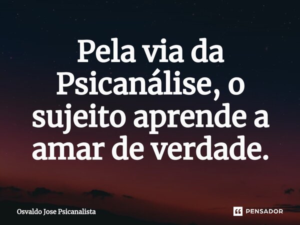 ⁠Pela via da Psicanálise, o sujeito aprende a amar de verdade.... Frase de Osvaldo Jose Psicanalista.