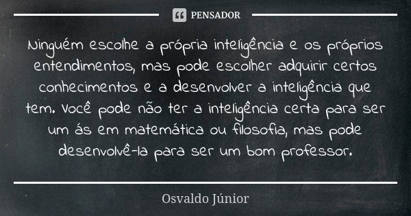 Ninguém escolhe a própria inteligência e os próprios entendimentos, mas pode escolher adquirir certos conhecimentos e a desenvolver a inteligência que tem. Você... Frase de Osvaldo Júnior.