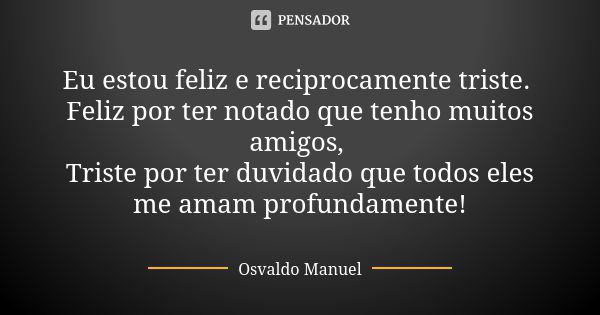 Eu estou feliz e reciprocamente triste. Feliz por ter notado que tenho muitos amigos, Triste por ter duvidado que todos eles me amam profundamente!... Frase de Osvaldo Manuel.