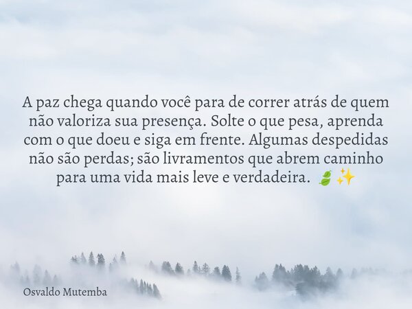 A paz chega quando você para de correr atrás de quem não valoriza sua presença. Solte o que pesa, aprenda com o que doeu e siga em frente. Algumas despedidas nã... Frase de Osvaldo Mutemba.