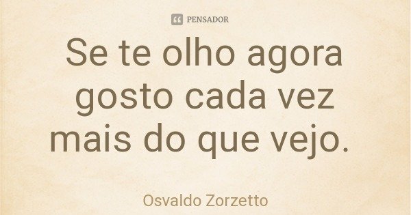 Se te olho agora gosto cada vez mais do que vejo.... Frase de Osvaldo Zorzetto.