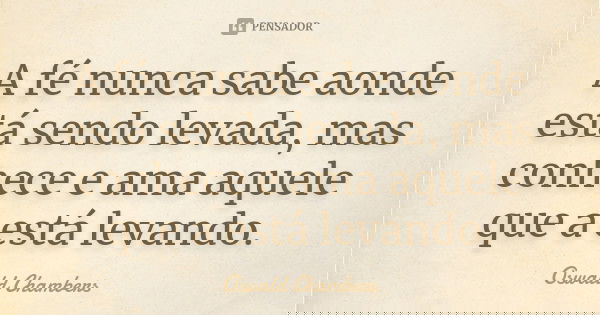 A fé nunca sabe aonde está sendo levada, mas conhece e ama aquele que a está levando.... Frase de Oswald Chambers.