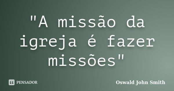 "A missão da igreja é fazer missões"... Frase de Oswald John Smith.