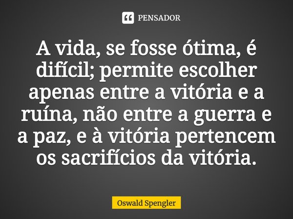 ⁠A vida, se fosse ótima, é difícil; permite escolher apenas entre a vitória e a ruína, não entre a guerra e a paz, e à vitória pertencem os sacrifícios da vitór... Frase de Oswald Spengler.