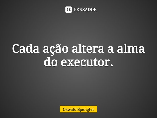 ⁠Cada ação altera a alma do executor.... Frase de Oswald Spengler.