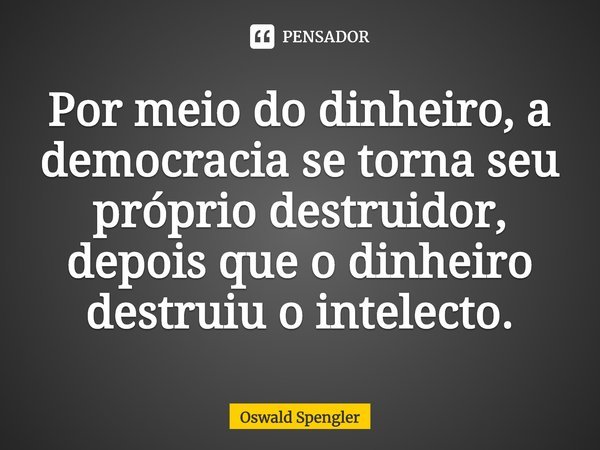 ⁠Por meio do dinheiro, a democracia se torna seu próprio destruidor, depois que o dinheiro destruiu o intelecto.... Frase de Oswald Spengler.