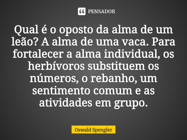 ⁠Qual é o oposto da alma de um leão? A alma de uma vaca. Para fortalecer a alma individual, os herbívoros substituem os números, o rebanho, um sentimento comum ... Frase de Oswald Spengler.