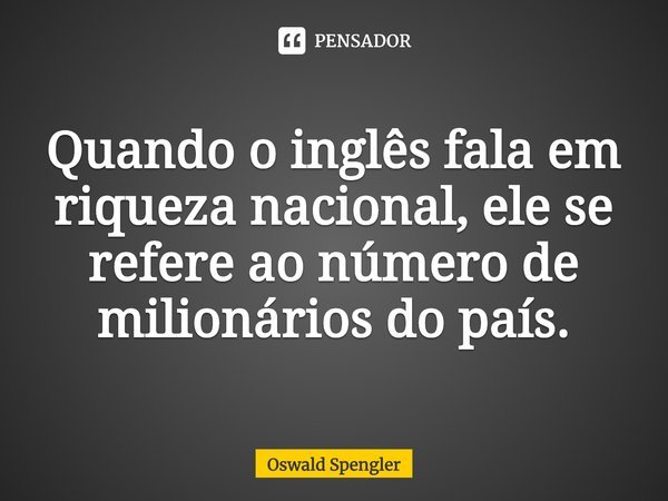 ⁠Quando o inglês fala em riqueza nacional, ele se refere ao número de milionários do país.... Frase de Oswald Spengler.