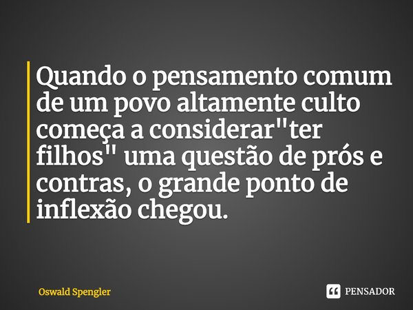 ⁠Quando o pensamento comum de um povo altamente culto começa a considerar "ter filhos" uma questão de prós e contras, o grande ponto de inflexão chego... Frase de Oswald Spengler.