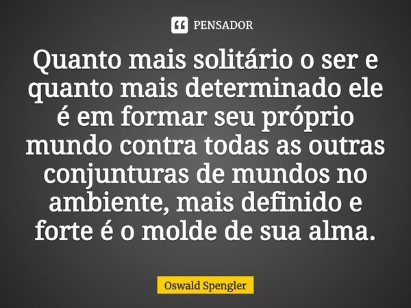 ⁠Quanto mais solitário o ser e quanto mais determinado ele é em formar seu próprio mundo contra todas as outras conjunturas de mundos no ambiente, mais definido... Frase de Oswald Spengler.