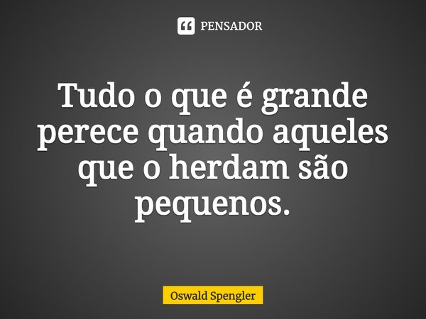 Tudo o que é grande perece quando aqueles que o herdam são pequenos.... Frase de Oswald Spengler.