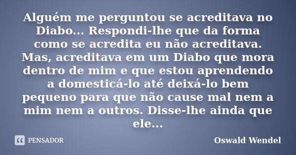 Alguém me perguntou se acreditava no Diabo... Respondi-lhe que da forma como se acredita eu não acreditava. Mas, acreditava em um Diabo que mora dentro de mim e... Frase de Oswald Wendel.