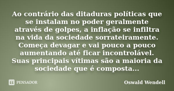 Ao contrário das ditaduras políticas que se instalam no poder geralmente através de golpes, a inflação se infiltra na vida da sociedade sorrateiramente. Começa ... Frase de Oswald Wendell.