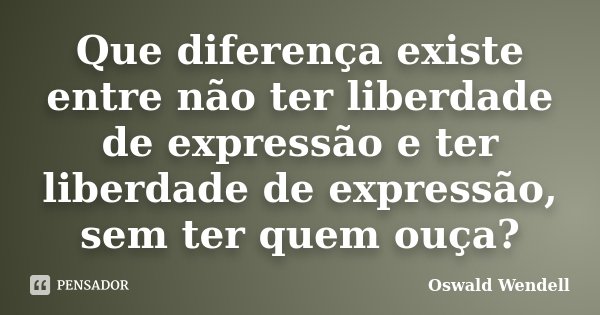 Que diferença existe entre não ter liberdade de expressão e ter liberdade de expressão, sem ter quem ouça?... Frase de Oswald Wendell.