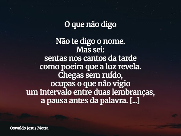O que não digo Não te digo o nome. Mas sei: sentas nos cantos da tarde como poeira que a luz revela. Chegas sem ruído, ocupas o que não vigio um intervalo entre... Frase de Oswaldo Jesus Motta.
