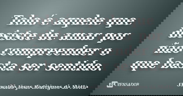 Tolo é aquele que desiste de amar por não compreender o que basta ser sentido.... Frase de Oswaldo Jesus Rodrigues da Motta.