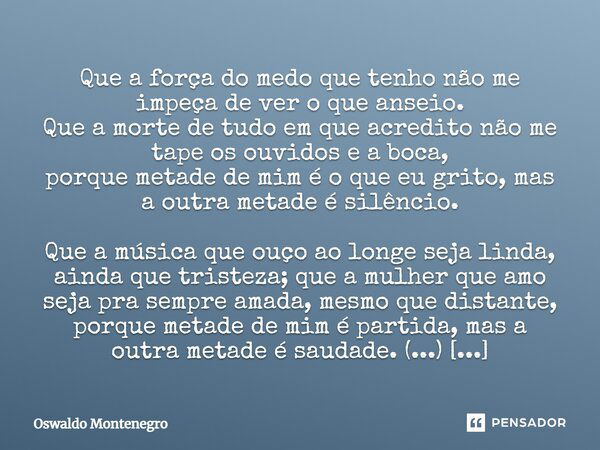 Que a força do medo que tenho não me impeça de ver o que anseio. Que a morte de tudo em que acredito não me tape os ouvidos e a boca, porque metade de mim é o q... Frase de Oswaldo Montenegro.