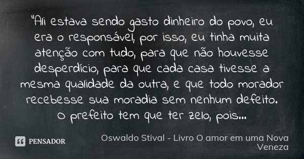 “Ali estava sendo gasto dinheiro do povo, eu era o responsável, por isso, eu tinha muita atenção com tudo, para que não houvesse desperdício, para que cada casa... Frase de Oswaldo Stival - Livro O amor em uma Nova Veneza.